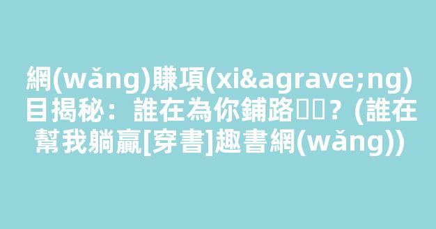 網(wǎng)賺項(xiàng)目揭秘：誰在為你鋪路？(誰在幫我躺贏[穿書]趣書網(wǎng))